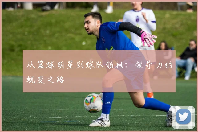 从篮球明星到球队领袖:领导力的蜕变之路