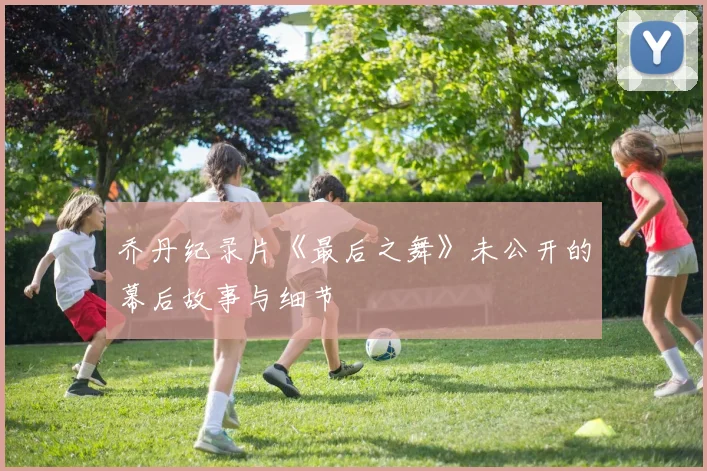 乔丹纪录片《最后之舞》未公开的幕后故事与细节