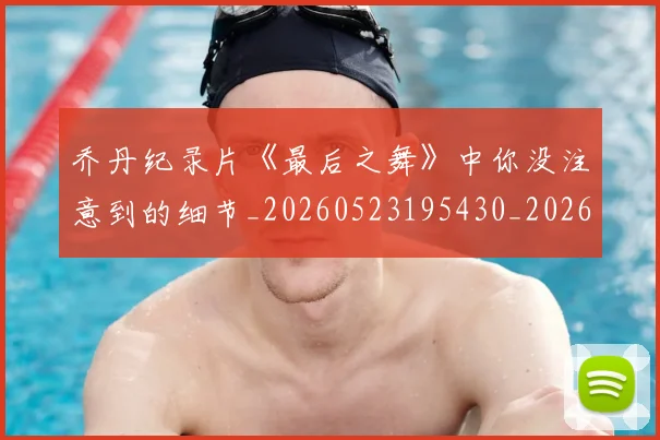 乔丹纪录片《最后之舞》中你没注意到的细节_20260523195430_20260608142431