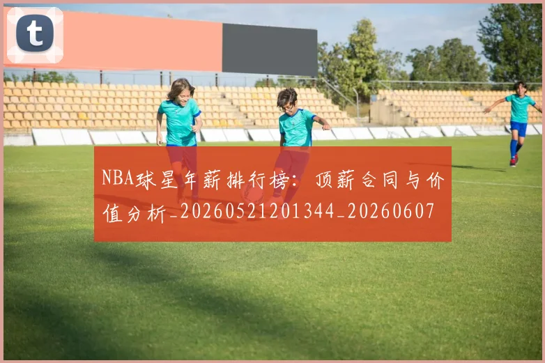 NBA球星年薪排行榜:顶薪合同与价值分析_20260521201344_20260607160208